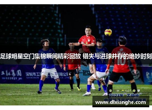 足球明星空门集锦瞬间精彩回放 错失与进球并存的绝妙时刻