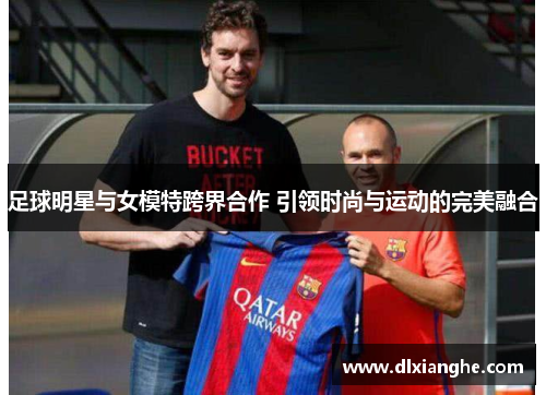 足球明星与女模特跨界合作 引领时尚与运动的完美融合