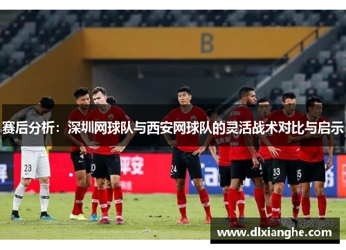 赛后分析：深圳网球队与西安网球队的灵活战术对比与启示