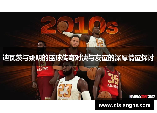 迪瓦茨与姚明的篮球传奇对决与友谊的深厚情谊探讨