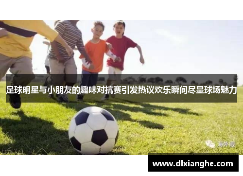 足球明星与小朋友的趣味对抗赛引发热议欢乐瞬间尽显球场魅力