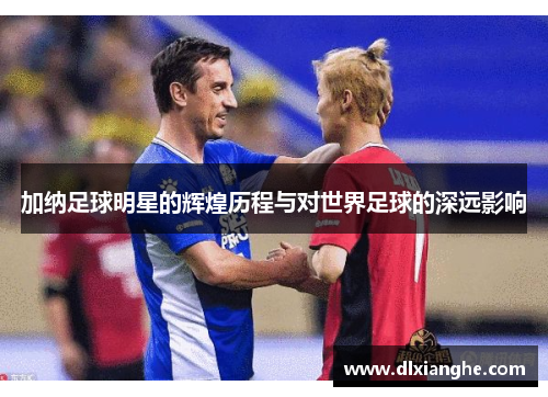 加纳足球明星的辉煌历程与对世界足球的深远影响