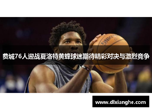 费城76人迎战夏洛特黄蜂球迷期待精彩对决与激烈竞争